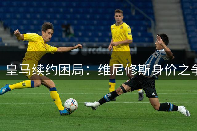 皇马续约困局：维尼修斯身价之争折射现代足球博弈