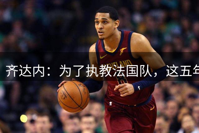 齐达内：为了执教法国队，这五年来我拒绝一切俱乐部的邀请